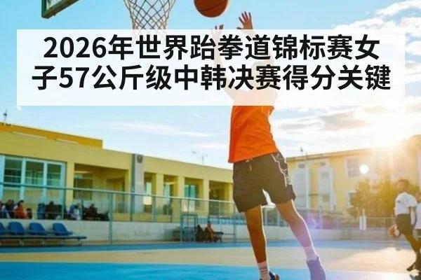2026年世界跆拳道锦标赛女子57公斤级中韩决赛得分关键（KAIYUN SPORTS）